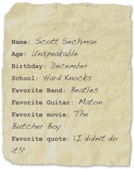 

Name: Scott SechmanAge: UnspeakableBirthday: December
School: Hard Knocks
Favorite Band: BeatlesFavorite Guitar: Maton Favorite movie: The Butcher BoyFavorite quote: “I didn’t do it!”