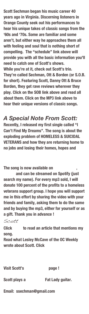 A Special Note From Scott:
Recently, I released my first single called “I Can’t Find My Dreams”. The song is about the exploding problem of HOMELESS VETERANS and how they are returning home to no jobs and losing their homes, hopes and dreams. Watch my YouTube video here: “I Can’t Find My Dreams”.
The song is now available on Amazon.com, iTunes and can be streamed on Spotify (just search my name). For every mp3 sold, I will donate 20 percent of the profits to a homeless veterans support group. I hope you will support me in this effort by sharing the video with your friends and family, asking them to do the same and by buying the mp3, either for yourself or as a gift. Thank you in advance !
Scott
Click HERE to read an article that mentions my song.
Read what Lesley McCave of the OC Weekly wrote about Scott. Click HERE


Scott Sechman began his music career 40 years ago in Virginia. Discerning listeners in Orange County seek out his performances to hear his unique takes of classic songs from the ‘60s and ‘70s. Some are familiar and some aren’t, but either way he approaches them all with feeling and soul that is nothing short of compelling.  The “schedule” link above will provide you with all the basic information you'll need to catch one of Scott’s shows. 
While you’re at it, check out Scott’s trio. They’re called Sechman, Ott & Borden (or S.O.B.  for short). Featuring Scott, Danny Ott & Bruce Borden, they get rave reviews wherever they play. Click on the SOB link above and read all about them. Click on the MP3 link above to hear their unique versions of classic songs.

Visit Scott’s MySpace page !

Scott plays a Cole Clark Fat Lady guitar.

Email:  ssechman@gmail.com


